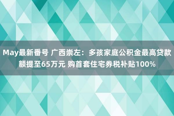 May最新番号 广西崇左：多孩家庭公积金最高贷款额提至65万元 购首套住宅券税补贴100%