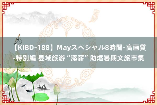 【KIBD-188】Mayスペシャル8時間-高画質-特別編 县域旅游“添薪”助燃暑期文旅市集