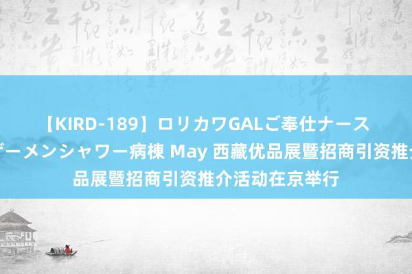 【KIRD-189】ロリカワGALご奉仕ナース 大量ぶっかけザーメンシャワー病棟 May 西藏优品展暨招商引资推介活动在京举行