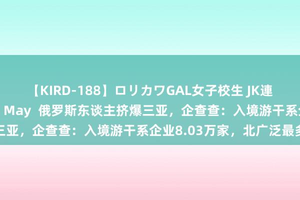 【KIRD-188】ロリカワGAL女子校生 JK連続一撃顔射ハイスクール May  俄罗斯东谈主挤爆三亚，企查查：入境游干系企业8.03万家，北广泛最多