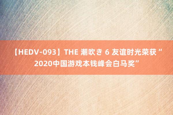 【HEDV-093】THE 潮吹き 6 友谊时光荣获“2020中国游戏本钱峰会白马奖”