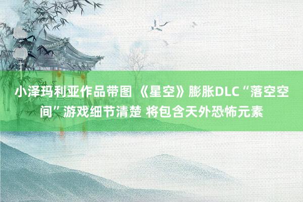 小泽玛利亚作品带图 《星空》膨胀DLC“落空空间”游戏细节清楚 将包含天外恐怖元素