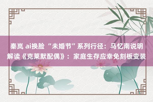 秦岚 ai换脸 “未婚节”系列行径：马忆南说明解读《克莱默配偶》：家庭生存应幸免刻板变装