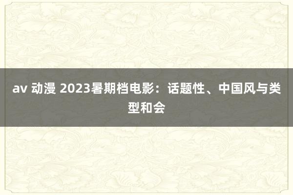 av 动漫 2023暑期档电影：话题性、中国风与类型和会