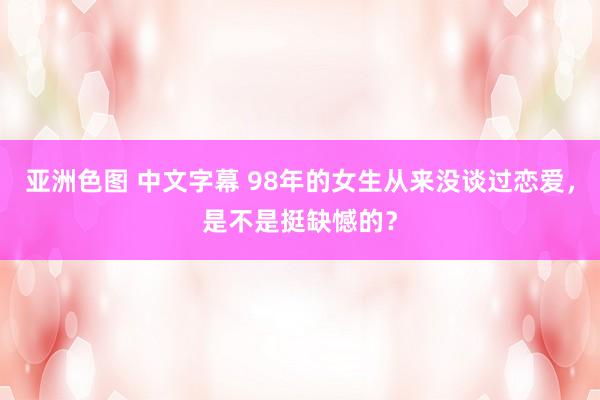 亚洲色图 中文字幕 98年的女生从来没谈过恋爱，是不是挺缺憾的？