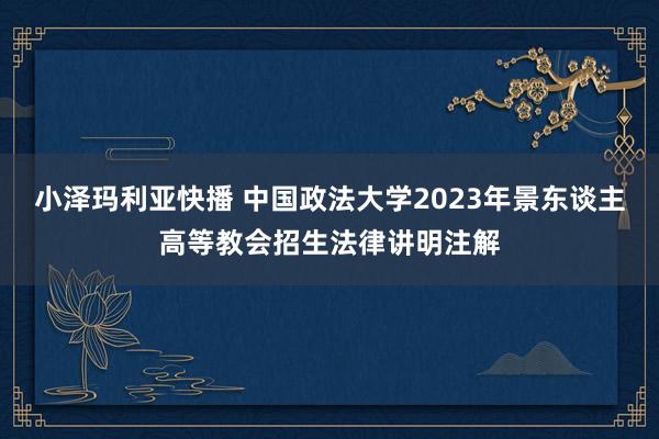 小泽玛利亚快播 中国政法大学2023年景东谈主高等教会招生法律讲明注解