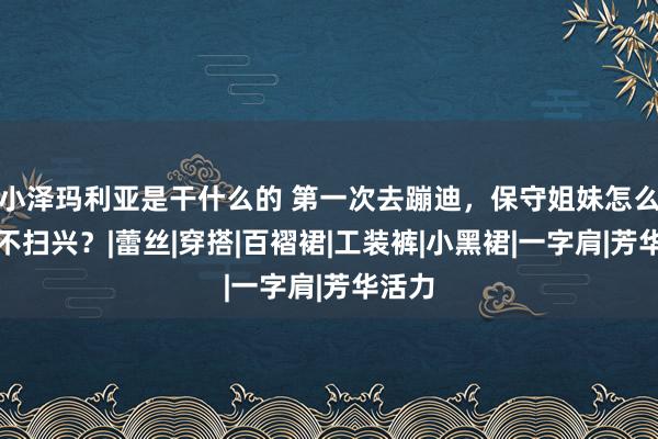 小泽玛利亚是干什么的 第一次去蹦迪，保守姐妹怎么穿才不扫兴？|蕾丝|穿搭|百褶裙|工装裤|小黑裙|一字肩|芳华活力