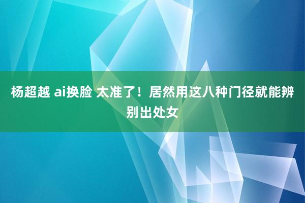 杨超越 ai换脸 太准了！居然用这八种门径就能辨别出处女