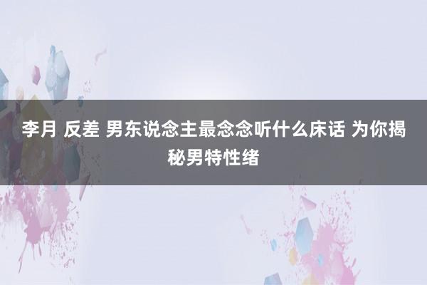 李月 反差 男东说念主最念念听什么床话 为你揭秘男特性绪