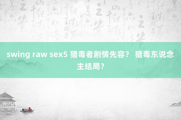 swing raw sex5 猎毒者剧情先容？ 猎毒东说念主结局？