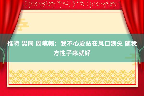 推特 男同 周笔畅：我不心爱站在风口浪尖 随我方性子来就好