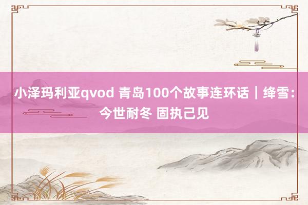 小泽玛利亚qvod 青岛100个故事连环话｜绛雪：今世耐冬 固执己见