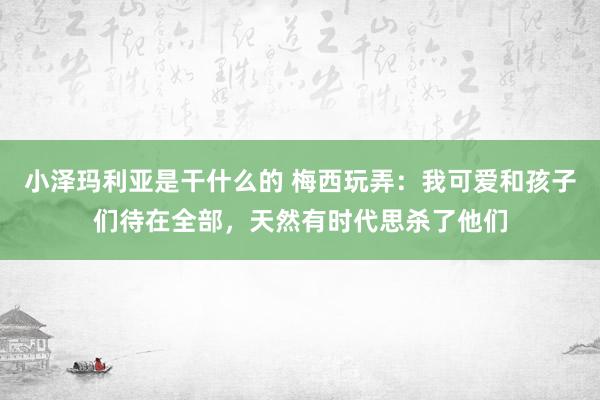 小泽玛利亚是干什么的 梅西玩弄：我可爱和孩子们待在全部，天然有时代思杀了他们