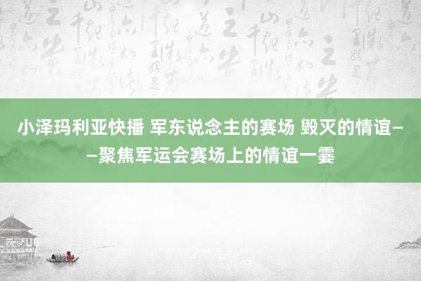 小泽玛利亚快播 军东说念主的赛场 毁灭的情谊——聚焦军运会赛场上的情谊一霎