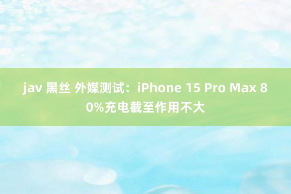 jav 黑丝 外媒测试：iPhone 15 Pro Max 80%充电截至作用不大