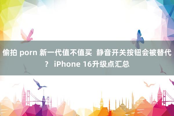 偷拍 porn 新一代值不值买  静音开关按钮会被替代？ iPhone 16升级点汇总