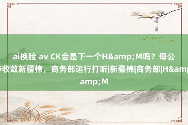 ai换脸 av CK会是下一个H&M吗？母公司涉收敛新疆棉，商务部运行打听|新疆棉|商务部|H&M